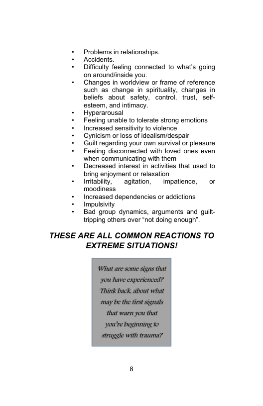 + Problems in relationships.  + Accidents.  + Difficulty feeling connected to what’s going on aroundlinside you.  + Changes in worldview or frame of reference. such as change in spirtuality, changes in beliefs about safety, control, trust, seff- esteem, and intimacy.  + Hyperarousal  + Feeling unable to tolerate strong emotions.  + Increased sensitivity to violence  + Cynicism or loss of idealism/despair  + Guilt regarding your own survival or pleasure  + Feeling disconnected with loved ones even when communicating with them  + Decreased interest in activities that used to bring enjoyment or relaxation  + Imitabilty, agiation, impatience, or moodiness  + Increased dependencies or addictions  + Impulsivity  + Bad group dynamics, arguments and guitt- tripping others over “not doing enough’.  THESE ARE ALL COMMON REACTIONS TO EXTREME SITUATIONS!  